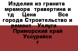 Изделия из гранита, мрамора, травертина и тд. › Цена ­ 1 000 - Все города Строительство и ремонт » Услуги   . Приморский край,Уссурийск г.